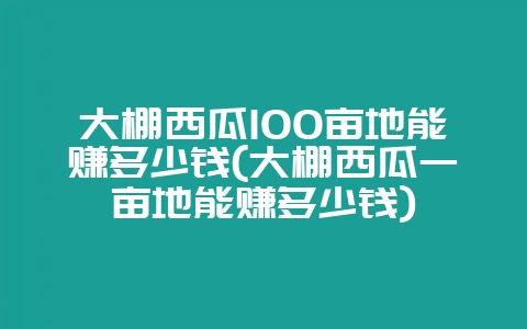 大棚西瓜100亩地能赚多少钱(大棚西瓜一亩地能赚多少钱)-会东网