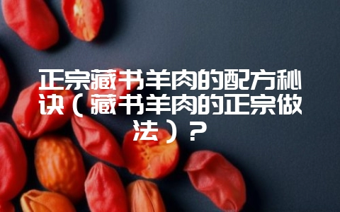 正宗藏书羊肉的配方秘诀（藏书羊肉的正宗做法）？-会东网