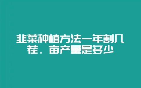 韭菜种植方法一年割几茬。亩产量是多少-会东网
