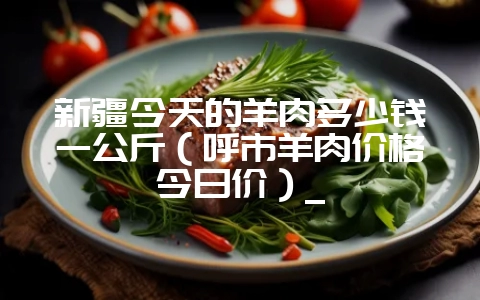 新疆今天的羊肉多少钱一公斤（呼市羊肉价格今日价）_-会东网