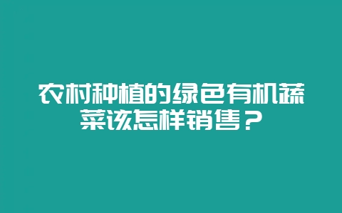 农村种植的绿色有机蔬菜该怎样销售？-会东网