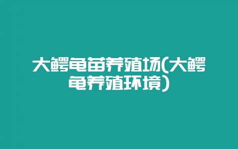 大鳄龟苗养殖场(大鳄龟养殖环境)-会东网