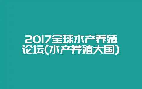 2017全球水产养殖论坛(水产养殖大国)-会东网