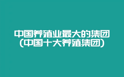 中国养殖业最大的集团(中国十大养殖集团)-会东网