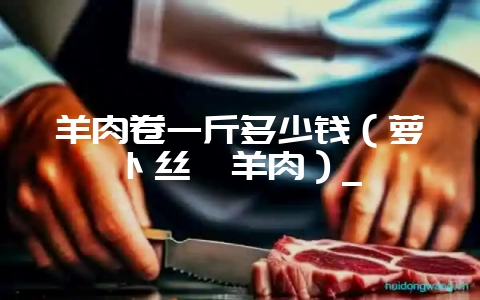 羊肉卷一斤多少钱（萝卜丝汆羊肉）_-会东网