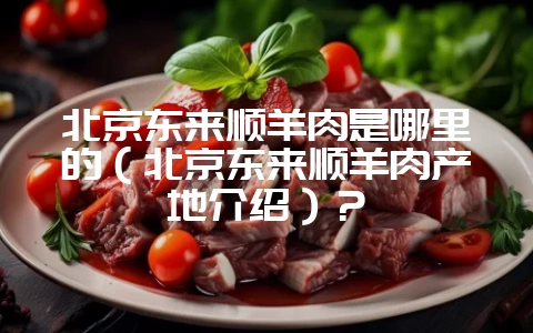 北京东来顺羊肉是哪里的（北京东来顺羊肉产地介绍）？-会东网