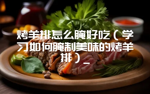 烤羊排怎么腌好吃（学习如何腌制美味的烤羊排）_-会东网