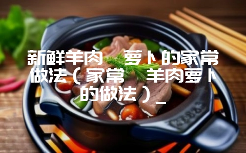 新鲜羊肉炖萝卜的家常做法（家常炖羊肉萝卜的做法）_-会东网