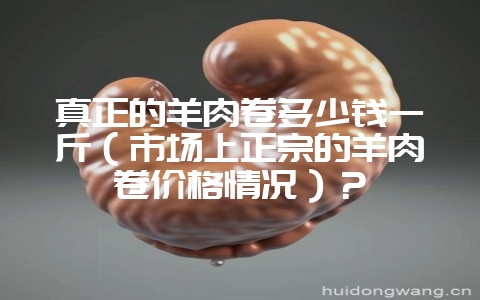 真正的羊肉卷多少钱一斤(市场上正宗的羊肉卷价格情况)?-会东网