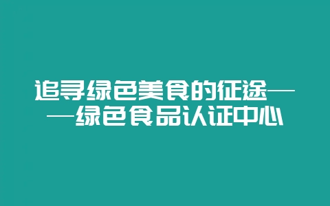 追寻绿色美食的征途——绿色食品认证中心-会东网