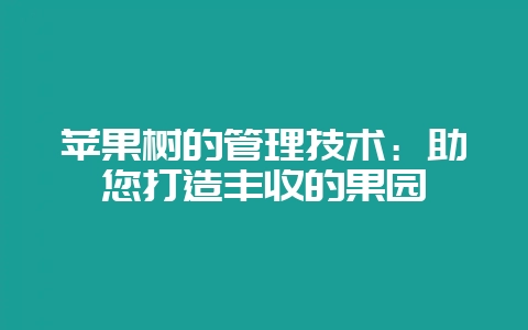 苹果树的管理技术:助您打造丰收的果园-会东网
