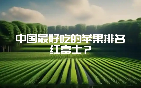 中国最好吃的苹果排名红富士？-会东网