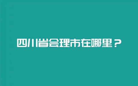 四川省会理市在哪里？-会东网