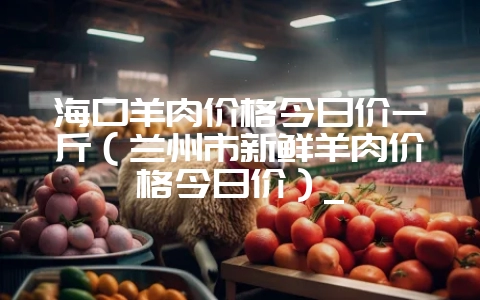海口羊肉价格今日价一斤(兰州市新鲜羊肉价格今日价)_插图 海口羊肉价格今日价一斤(兰州市新鲜羊肉价格今日价)_插图