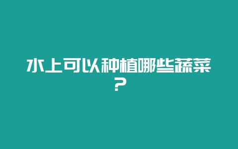 水上可以种植哪些蔬菜？-会东网