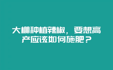 大棚种植辣椒，要想高产应该如何施肥？-会东网