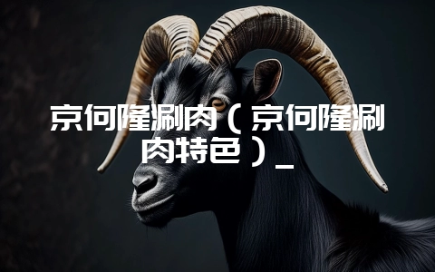京何隆涮肉（京何隆涮肉特色）_-会东网