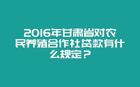 2016年甘肃省对农民养殖合作社贷款有什么规定？-会东网