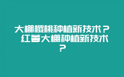 大棚樱桃种植新技术? 红薯大棚种植新技术?-会东网