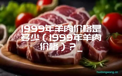 1999年羊肉价格是多少（1999年羊肉价格）？_-会东网