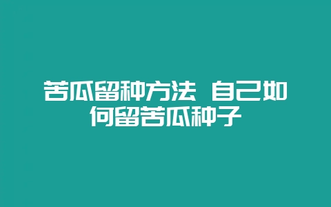 苦瓜留种方法 自己如何留苦瓜种子-会东网