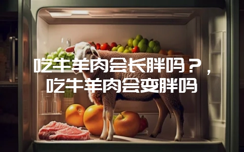 吃牛羊肉会长胖吗？，吃牛羊肉会变胖吗-会东网