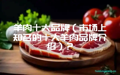 羊肉十大品牌（市场上知名的十大羊肉品牌介绍）？-会东网
