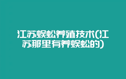 江苏蜈蚣养殖技术(江苏那里有养蜈蚣的)-会东网