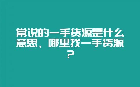 常说的一手货源是什么意思，哪里找一手货源？-会东网