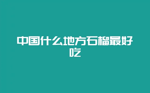 中国什么地方石榴最好吃-会东网