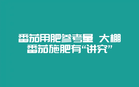 番茄用肥参考量 大棚番茄施肥有“讲究”-会东网