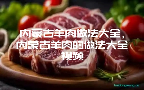 内蒙古羊肉做法大全，内蒙古羊肉的做法大全视频-会东网