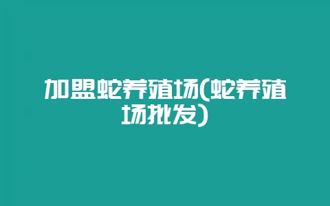 加盟蛇养殖场(蛇养殖场批发)-会东网