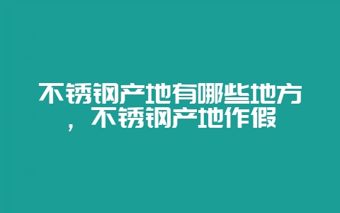 不锈钢产地有哪些地方,不锈钢产地作假插图 不锈钢产地有哪些地方,不锈钢产地作假插图