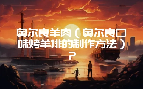 奥尔良羊肉（奥尔良口味烤羊排的制作方法）？-会东网