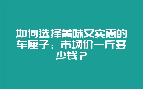 如何选择美味又实惠的车厘子：市场价一斤多少钱？-会东网