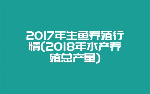 2017年生鱼养殖行情(2018年水产养殖总产量)-会东网
