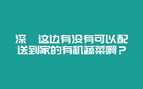 深圳这边有没有可以配送到家的有机蔬菜啊？-会东网