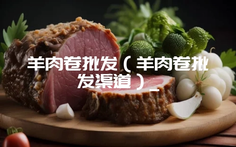 羊肉卷批发（羊肉卷批发渠道）_-会东网