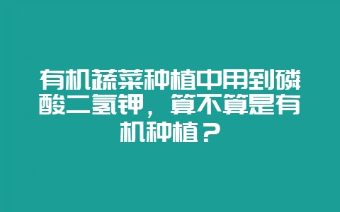 有机蔬菜种植中用到磷酸二氢钾，算不算是有机种植？-会东网