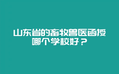 山东省的畜牧兽医函授哪个学校好？-会东网