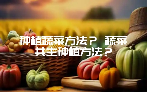 种植蔬菜方法？ 蔬菜共生种植方法？-会东网