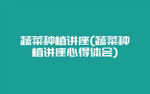 蔬菜种植讲座(蔬菜种植讲座心得体会)-会东网