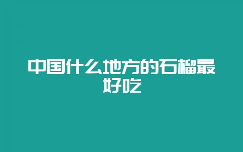 中国什么地方的石榴最好吃-会东网
