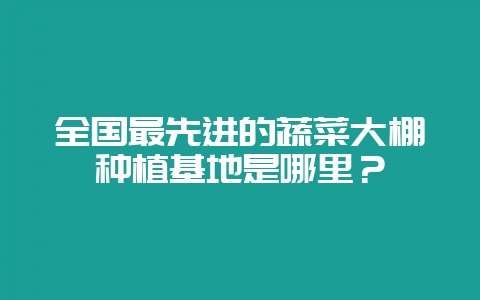 全国最先进的蔬菜大棚种植基地是哪里？-会东网