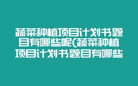 蔬菜种植项目计划书题目有哪些呢(蔬菜种植项目计划书题目有哪些呢怎么写)-会东网
