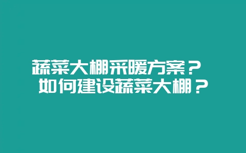 蔬菜大棚采暖方案？ 如何建设蔬菜大棚？-会东网