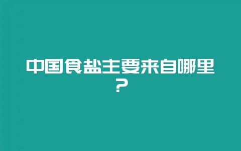 中国食盐主要来自哪里？-会东网