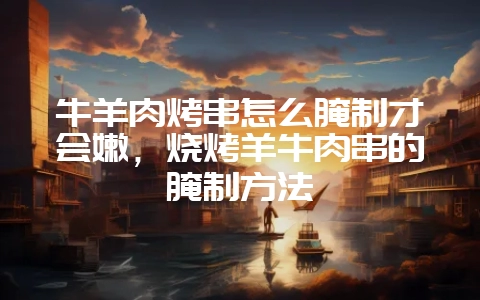 牛羊肉烤串怎么腌制才会嫩，烧烤羊牛肉串的腌制方法-会东网