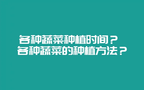 各种蔬菜种植时间？ 各种蔬菜的种植方法？-会东网